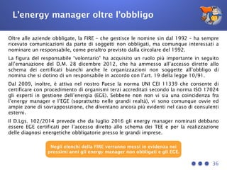 L’energy manager oltre l’obbligo
Oltre alle aziende obbligate, la FIRE – che gestisce le nomine sin dal 1992 – ha sempre
ricevuto comunicazioni da parte di soggetti non obbligati, ma comunque interessati a
nominare un responsabile, come peraltro previsto dalla circolare del 1992.
La figura del responsabile “volontario” ha acquisito un ruolo più importante in seguito
all’emanazione del D.M. 28 dicembre 2012, che ha ammesso all’accesso diretto allo
schema dei certificati bianchi anche le organizzazioni non soggette all’obbligo di
nomina che si dotino di un responsabile in accordo con l’art. 19 della legge 10/91.
Dal 2009, inoltre, è attiva nel nostro Paese la norma UNI CEI 11339 che consente di
certificare con procedimento di organismi terzi accreditati secondo la norma ISO 17024
gli esperti in gestione dell’energia (EGE). Sebbene non non vi sia una coincidenza fra
l’energy manager e l’EGE (soprattutto nelle grandi realtà), vi sono comunque ovvie ed
ampie zone di sovrapposizione, che diventano ancora più evidenti nel caso di consulenti
esterni.
Il D.Lgs. 102/2014 prevede che da luglio 2016 gli energy manager nominati debbano
essere EGE certificati per l’accesso diretto allo schema dei TEE e per la realizzazione
delle diagnosi energetiche obbligatorie presso le grandi imprese.
36
Negli elenchi della FIRE verranno messi in evidenza nei
prossimi anni gli energy manager non obbligati e gli EGE.
 