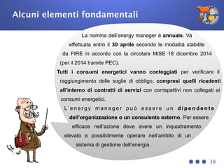 Alcuni elementi fondamentali
38
La nomina dell’energy manager è annuale. Va
effettuata entro il 30 aprile secondo le modalità stabilite
da FIRE in accordo con la circolare MiSE 18 dicembre 2014
(per il 2014 tramite PEC).
Tutti i consumi energetici vanno conteggiati per verificare il
raggiungimento delle soglie di obbligo, compresi quelli ricadenti
all’interno di contratti di servizi con corrispettivi non collegati ai
consumi energetici.
L’ e n e r g y m a n a g e r p u ò e s s e r e u n d i p e n d e n t e
dell’organizzazione o un consulente esterno. Per essere
efficace nell’azione deve avere un inquadramento
elevato e possibilmente operare nell’ambito di un
sistema di gestione dell’energia.
 