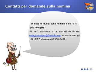 Contatti per domande sulla nomina
39
In caso di dubbi sulla nomina a chi ci si
può rivolgere?
S i p u ò s c r i v e r e a l l a e - m a i l d e d i c a t a
energymanager@fire-italia.org o contattare gli
uffici FIRE al numero 06.3048.3482.
 