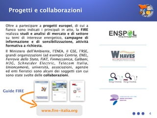 4
Oltre a partecipare a progetti europei, di cui a
fianco sono indicati i principali in atto, la FIRE
realizza studi e analisi di mercato e di settore
su temi di interesse energetico, campagne di
informazione e di sensibilizzazione, attività
formativa a richiesta.
Il Ministero dell’Ambiente, l’ENEA, il GSE, l’RSE,
grandi organizzazioni (ad esempio Centria, ENEL,
Ferrovie dello Stato, FIAT, Finmeccanica, Galbani,
H3G, Schneider Electric, Telecom Italia,
Unioncamere), università, associazioni, agenzie
ed enti fieristici sono alcuni dei soggetti con cui
sono state svolte delle collaborazioni.
Guide FIRE
Progetti e collaborazioni
www.fire-italia.org
 