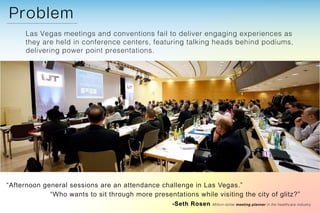 Las Vegas meetings and conventions fail to deliver engaging experiences as
they are held in conference centers, featuring talking heads behind podiums,
delivering power point presentations.
“Afternoon general sessions are an attendance challenge in Las Vegas.”
“Who wants to sit through more presentations while visiting the city of glitz?”
-Seth Rosen Million-dollar meeting planner in the healthcare industry
 