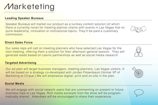 Marketeting
Speaker Bureaus will market our product as a turnkey content solution (of which
there is currently none) for meeting planner clients with events in Las Vegas that re-
quire leadership, innovation or motivational topics. They’ll be paid a customary
commission.
Our sales reps will call on meeting planners who have selected Las Vegas for the
next meeting, offering them a solution for their afternoon general session. They will
generate leads based on casino partnerships as well as social media research.
Our ad plan will target business managers, meeting planners, Las Vegas visitors. It
will be based on a strategy co-developed with Jordan Fiksenbaum (former VP of
Marketing at Cirque.) We will emphasize digital, print and on-site in the plan.
We will engage with social network users that are commenting on present or future
business trips to Las Vegas. Rich media excerpts from the show will be program-
matically shared. Attendees will be encouraged to share their experience.
Social Media
Targeted Advertising
Direct Sales Force
Leading Speaker Bureaus
 
