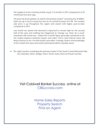 The supply of active inventory stands at just 3.16 months in 2015 compared to 4.59
months just one year ago.
This year has been positive as well for the primary market* served by the SCWMLS.
Sales are up in each county but one for an overall increase of13.9%. The median
sale price is up throughout the region and stands 5.6% higher year-to-date
compared to 2014.
Last month we stated that demand is expected to remain high for the second
half of the year and nothing has happened to change our mind. As a result,
inventories will remain low – below the 6 month figure generally considered to be
the market balance between buyers and sellers. Prices (and interest rates) will
likely continue to rise. For both buyers and sellers, strategic advice and knowledge
of the market from your real estate professional will be valuable assets.
 The eight counties comprising the primary market of the South Central Wisconsin MLS
are Columbia, Dane, Dodge, Grant, Green, Iowa, Rock and Sauk Counties.
Visit Coldwell Banker Success online at
CBSuccess.com
Home Sales Reports
Property Search
Find an Agent
 