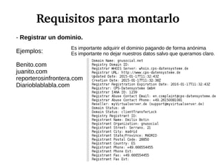 Requisitos para montarlo
- Registrar un dominio.
Ejemplos:
Benito.com
juanito.com
reporterosinfrontera.com
Diarioblablabla.com
Es importante adquirir el dominio pagando de forma anónima
Es importante no dejar nuestros datos salvo que queramos claro.
 