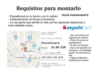 Requisitos para montarlo
- Paysafecard en tu barrio y no lo sabias.
- Evidentemente se llevan comisiones.
- Lo usa gente que pierde la vida con las apuestas deportivas y
esas mierdas cosas.
- Vas a la tienda con
capucha en verano.
- Pides 20 euros en
paysafecard.
- Te dan un número.
- Vas a un locutorio sin
camaras o al medialab
prado. Te enchufas al
wifi.
- Pagas el dominio
metiendo el número.
PAGAR ANONIMAMENTE
 