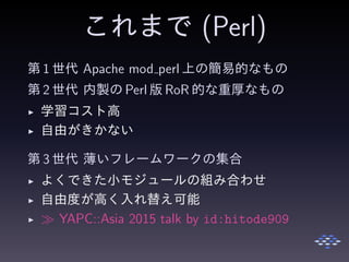 これまで (Perl)
第 1 世代 Apache mod perl 上の簡易的なもの
第 2 世代 内製の Perl 版 RoR 的な重厚なもの
◮ 学習コスト高
◮ 自由がきかない
第 3 世代 薄いフレームワークの集合
◮ よくできた小モジュールの組み合わせ
◮ 自由度が高く入れ替え可能
◮ ≫ YAPC::Asia 2015 talk by id:hitode909
 