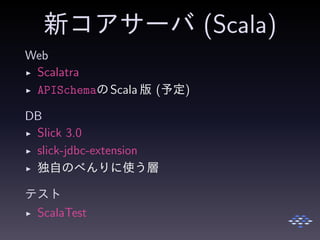 新コアサーバ (Scala)
Web
◮ Scalatra
◮ APISchemaのScala 版 (予定)
DB
◮ Slick 3.0
◮ slick-jdbc-extension
◮ 独自のべんりに使う層
テスト
◮ ScalaTest
 