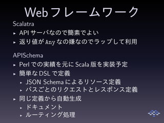Webフレームワーク
Scalatra
◮ API サーバなので簡素でよい
◮ 返り値が Any なの嫌なのでラップして利用
APISchema
◮ Perl での実績を元に Scala 版を実装予定
◮ 簡単な DSL で定義
◮ JSON Schema によるリソース定義
◮ パスごとのリクエストとレスポンス定義
◮ 同じ定義から自動生成
◮ ドキュメント
◮ ルーティング処理
 