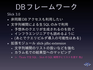 DBフレームワーク
Slick 3.0
◮ 非同期 DB アクセスも利用したい
◮ 文字列補間による生 SQL のみで利用
◮ 予想外のクエリが生成されるのを防ぐ
◮ インフラエンジニアでも読めるように
◮ (あとでクエリビルダ導入の可能性はある)
◮ 拡張モジュール slick-jdbc-extension
◮ 文字列補間のリストの扱いなどを強化
◮ カラム名での結果型へのマッピング
◮ ≫ 『Scala で生 SQL - Slick の SQL 補間子にリストを渡す 他』
 