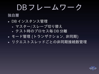 DBフレームワーク
独自層
◮ DB インスタンス管理
◮ マスター/スレーブ切り替え
◮ テスト時のプロセス毎 DB 分離
◮ モード管理 (トランザクション, 非同期)
◮ リクエストスレッドごとの非同期接続数管理
 