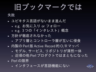 旧ブックマークでは
失敗
◮ ユビキタス言語がないまま進んだ
◮ e.g. お気に入り or フォロー
◮ e.g. 3 つの「インタレスト」概念
◮ 方針が徹底されなかった
◮ アプリ層とコントローラ層が互いに侵食
◮ 内製の Perl 版 Active Record 的 O/R マッパ
◮ モデル, サービス, リポジトリが渾然一体
◮ 近頃の他 Perl プロダクトではまともになった
◮ Perl の限界
◮ インタフェースが言語機能にない
 
