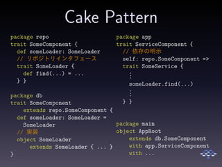 Cake Pattern
package repo
trait SomeComponent {
def someLoader: SomeLoader
// リポジトリインタフェース
trait SomeLoader {
def find(...) = ...
} }
package db
trait SomeComponent
extends repo.SomeComponent {
def someLoader: SomeLoader =
SomeLoader
// 実装
object SomeLoader
extends SomeLoader { ... }
}
package app
trait ServiceComponent {
// 依存の明示
self: repo.SomeComponent =>
trait SomeService {
...
someLoader.find(...)
...
} }
package main
object AppRoot
extends db.SomeComponent
with app.ServiceComponent
with ...
 