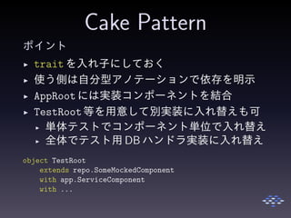 Cake Pattern
ポイント
◮ trait を入れ子にしておく
◮ 使う側は自分型アノテーションで依存を明示
◮ AppRootには実装コンポーネントを結合
◮ TestRoot等を用意して別実装に入れ替えも可
◮ 単体テストでコンポーネント単位で入れ替え
◮ 全体でテスト用 DB ハンドラ実装に入れ替え
object TestRoot
extends repo.SomeMockedComponent
with app.ServiceComponent
with ...
 