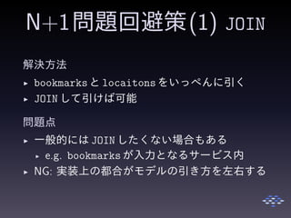 N+1問題回避策(1) JOIN
解決方法
◮ bookmarksと locaitonsをいっぺんに引く
◮ JOIN して引けば可能
問題点
◮ 一般的には JOIN したくない場合もある
◮ e.g. bookmarksが入力となるサービス内
◮ NG: 実装上の都合がモデルの引き方を左右する
 