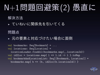 N+1問題回避策(2) 愚直に
解決方法
◮ ていねいに関係先を引いてくる
問題点
◮ 元の要素と対応づけたい場合に面倒
val bookmarks: Seq[Bookmark] = ...
val locations: Seq[Location] =
locationLoader.findAll(bookmarks.map(_.locationId))
val id2loc = locations.map{ l => l.id -> l }.toMap
val bookmarkAndLocationList: Seq[(Bookmark, Location)] =
bookmarks.map{ b => (b, id2loc(b.locationId)) }
 