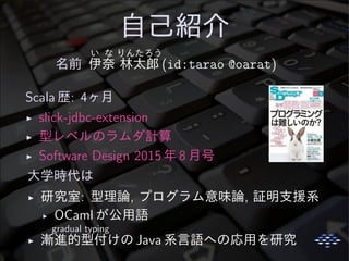自己紹介
名前  
い な
伊奈   
りんたろう
林太郎  (id:tarao @oarat)
Scala 歴: 4ヶ月
◮ slick-jdbc-extension
◮ 型レベルのラムダ計算
◮ Software Design 2015 年 8 月号
大学時代は
◮ 研究室: 型理論, プログラム意味論, 証明支援系
◮ OCaml が公用語
◮  
gradual typing
漸進的型付け の Java 系言語への応用を研究
 