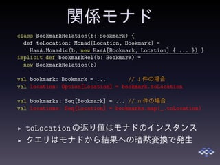 関係モナド
class BookmarkRelation(b: Bookmark) {
def toLocation: Monad[Location, Bookmark] =
HasA.Monadic(b, new HasA[Bookmark, Location] { ... }) }
implicit def bookmarkRel(b: Bookmark) =
new BookmarkRelation(b)
val bookmark: Bookmark = ... // 1 件の場合
val location: Option[Location] = bookmark.toLocation
val bookmarks: Seq[Bookmark] = ... // n 件の場合
val locations: Seq[Location] = bookmarks.map(_.toLocation)
◮ toLocationの返り値はモナドのインスタンス
◮ クエリはモナドから結果への暗黙変換で発生
 