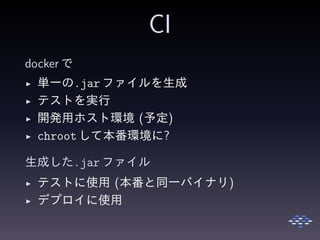 CI
docker で
◮ 単一の.jar ファイルを生成
◮ テストを実行
◮ 開発用ホスト環境 (予定)
◮ chrootして本番環境に?
生成した.jar ファイル
◮ テストに使用 (本番と同一バイナリ)
◮ デプロイに使用
 