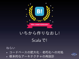 いちから作りなおし!
Scalaで!
ねらい
◮ コードベースの肥大化・老朽化への対処
◮ 根本的なアーキテクチャの再設計
 