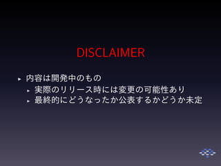 DISCLAIMER
◮ 内容は開発中のもの
◮ 実際のリリース時には変更の可能性あり
◮ 最終的にどうなったか公表するかどうか未定
 