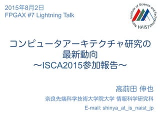 コンピュータアーキテクチャ研究の
最新動向
∼ISCA2015参加報告∼
高前田 伸也
奈良先端科学技術大学院大学 情報科学研究科
E-mail: shinya_at_is_naist_jp
2015年8月2日
FPGAX #7 Lightning Talk
 