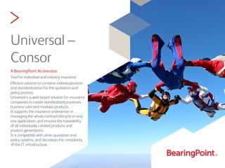 >
Universal –
Consor
A BearingPoint Accelerator
Tool for individual and industry insurance
Efficient solution to combine individualization
and standardization for the quotation and
policy process.
Universal is a web-based solution for insurance
companies to create standardized processes,
business rules and modular products.
It supports the insurance underwriter in
managing the whole contract lifecycle in only
one application, and ensures the traceability
of all individually created products and
product generations.
It is compatible with other quotation and
policy systems, and decreases the complexity
of the IT infrastructure.
 