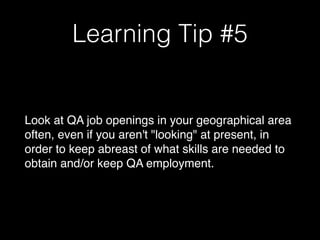 Learning Tip #5
Look at QA job openings in your geographical area
often, even if you aren't "looking" at present, in
order to keep abreast of what skills are needed to
obtain and/or keep QA employment.
 