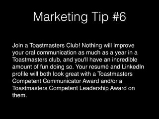 Marketing Tip #6
Join a Toastmasters Club! Nothing will improve
your oral communication as much as a year in a
Toastmasters club, and you'll have an incredible
amount of fun doing so. Your resumé and LinkedIn
profile will both look great with a Toastmasters
Competent Communicator Award and/or a
Toastmasters Competent Leadership Award on
them.
 