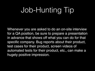 Job-Hunting Tip
Whenever you are asked to do an on-site interview
for a QA position, be sure to prepare a presentation
in advance that shows off what you can do for that
specific company. Bug reports about their product,
test cases for their product, screen videos of
automated tests for their product, etc., can make a
hugely positive impression.
 