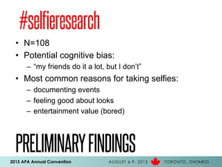 2015 APA Annual Convention AUGUST 6-9, 2015 TORONTO, ONTARIO
PRELIMINARYFINDINGS
•  N=108
•  Potential cognitive bias:
–  “my friends do it a lot, but I don’t”
•  Most common reasons for taking selfies:
–  documenting events
–  feeling good about looks
–  entertainment value (bored)
#selfieresearch
 