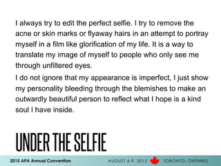 2015 APA Annual Convention AUGUST 6-9, 2015 TORONTO, ONTARIO
UNDERTHESELFIE
I always try to edit the perfect selfie. I try to remove the
acne or skin marks or flyaway hairs in an attempt to portray
myself in a film like glorification of my life. It is a way to
translate my image of myself to people who only see me
through unfiltered eyes.
I do not ignore that my appearance is imperfect, I just show
my personality bleeding through the blemishes to make an
outwardly beautiful person to reflect what I hope is a kind
soul I have inside.
 
