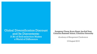 Sungyong Chang, Bruce Kogut, Jae-SukYang
Columbia Business School, Columbia University
Academy of Mangement Conference
10 August 2015
Global Diversification Discount
and Its Discontents:
A Bit of Self-selection Makes
a World of Difference
 
