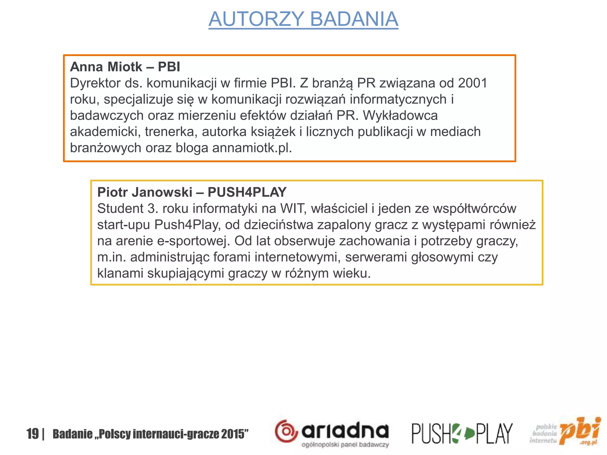 19 | Badanie „Polscy internauci-gracze 2015”
AUTORZY BADANIA
Anna Miotk – PBI
Dyrektor ds. komunikacji w firmie PBI. Z branżą PR związana od 2001
roku, specjalizuje się w komunikacji rozwiązań informatycznych i
badawczych oraz mierzeniu efektów działań PR. Wykładowca
akademicki, trenerka, autorka książek i licznych publikacji w mediach
branżowych oraz bloga annamiotk.pl.
Piotr Janowski – PUSH4PLAY
Student 3. roku informatyki na WIT, właściciel i jeden ze współtwórców
start-upu Push4Play, od dzieciństwa zapalony gracz z występami również
na arenie e-sportowej. Od lat obserwuje zachowania i potrzeby graczy,
m.in. administrując forami internetowymi, serwerami głosowymi czy
klanami skupiającymi graczy w różnym wieku.
 
