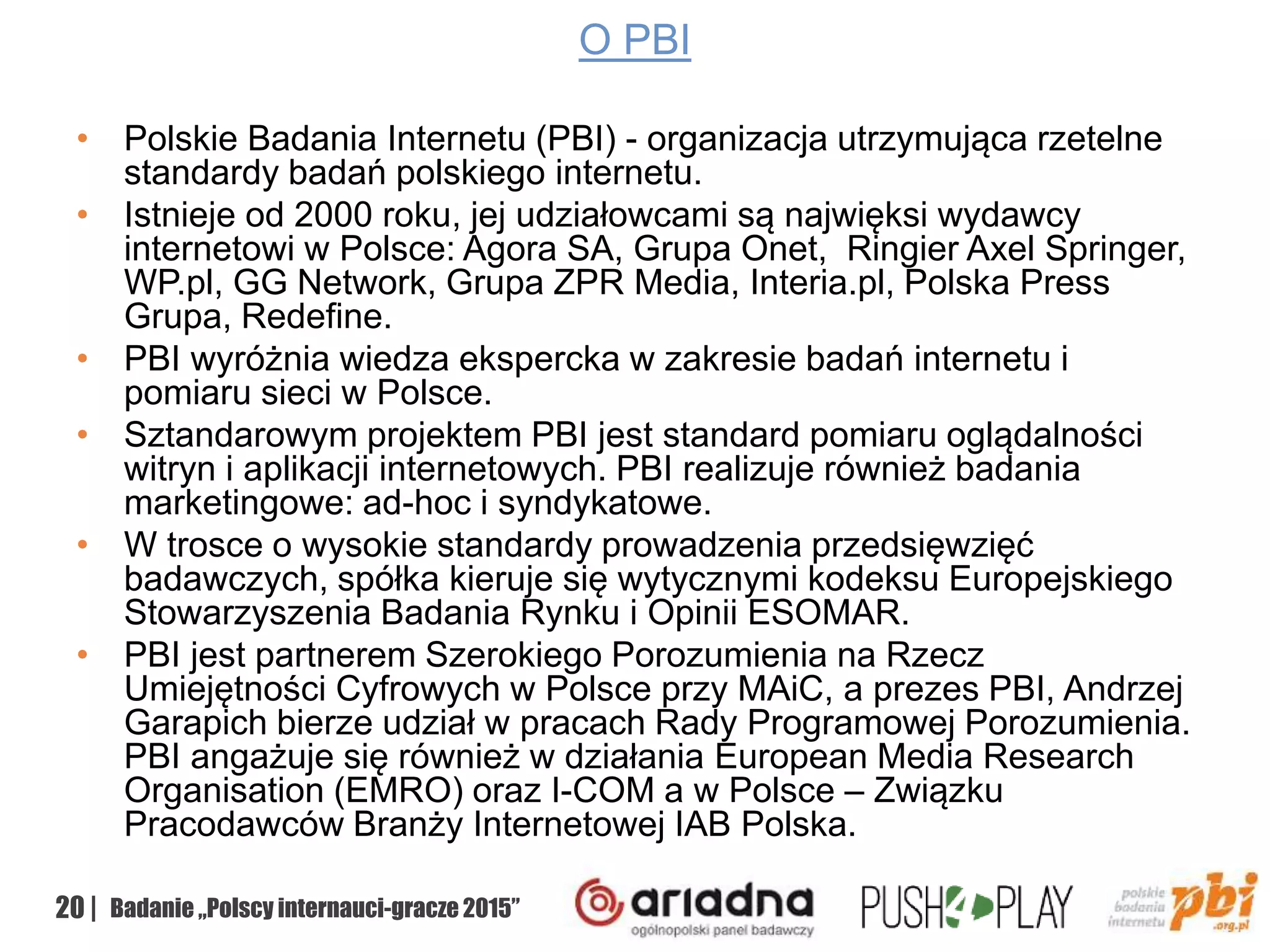 20 | Badanie „Polscy internauci-gracze 2015”
O PBI
• Polskie Badania Internetu (PBI) - organizacja utrzymująca rzetelne
standardy badań polskiego internetu.
• Istnieje od 2000 roku, jej udziałowcami są najwięksi wydawcy
internetowi w Polsce: Agora SA, Grupa Onet, Ringier Axel Springer,
WP.pl, GG Network, Grupa ZPR Media, Interia.pl, Polska Press
Grupa, Redefine.
• PBI wyróżnia wiedza ekspercka w zakresie badań internetu i
pomiaru sieci w Polsce.
• Sztandarowym projektem PBI jest standard pomiaru oglądalności
witryn i aplikacji internetowych. PBI realizuje również badania
marketingowe: ad-hoc i syndykatowe.
• W trosce o wysokie standardy prowadzenia przedsięwzięć
badawczych, spółka kieruje się wytycznymi kodeksu Europejskiego
Stowarzyszenia Badania Rynku i Opinii ESOMAR.
• PBI jest partnerem Szerokiego Porozumienia na Rzecz
Umiejętności Cyfrowych w Polsce przy MAiC, a prezes PBI, Andrzej
Garapich bierze udział w pracach Rady Programowej Porozumienia.
PBI angażuje się również w działania European Media Research
Organisation (EMRO) oraz I-COM a w Polsce – Związku
Pracodawców Branży Internetowej IAB Polska.
 