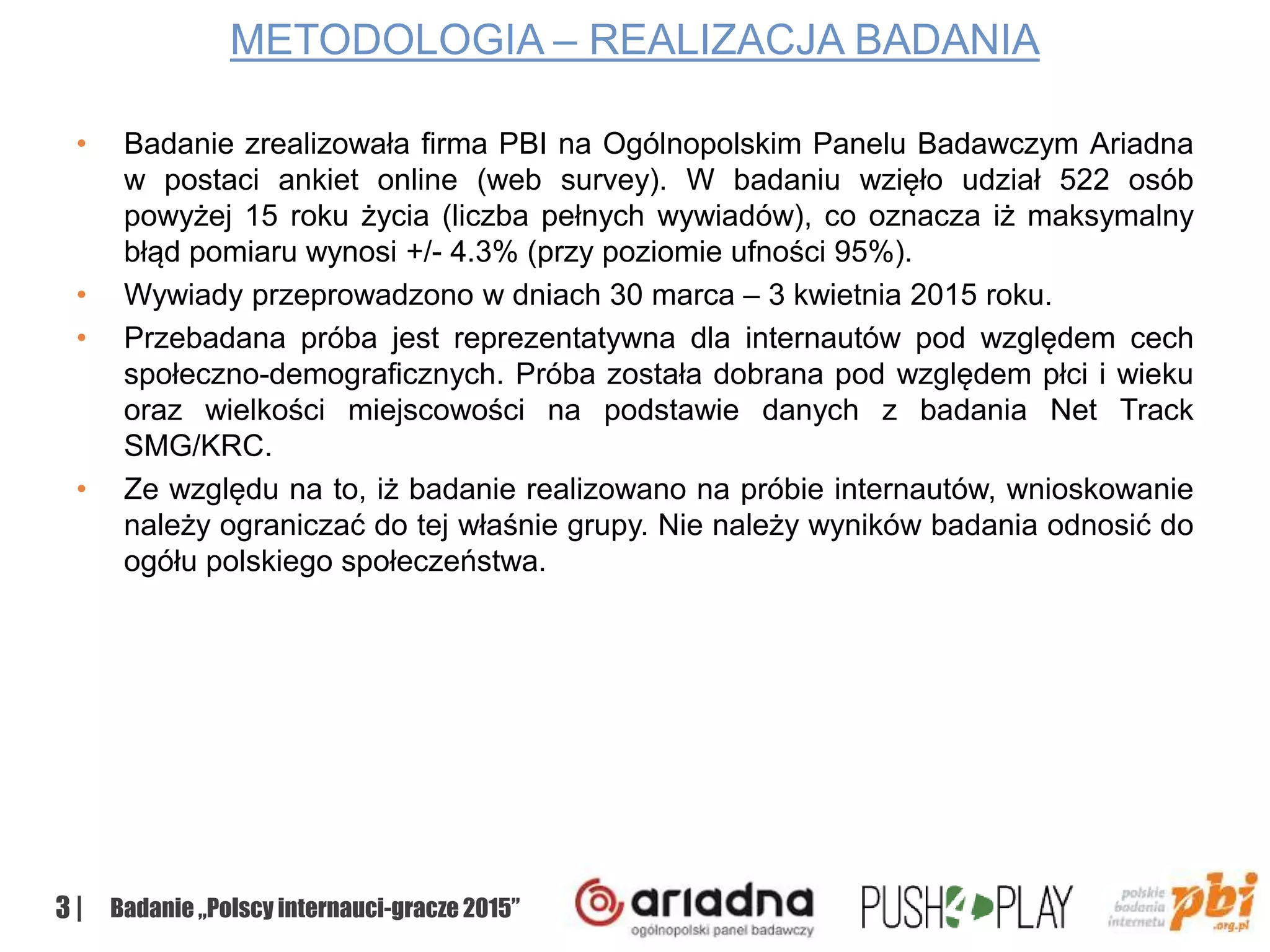 3 | Badanie „Polscy internauci-gracze 2015”
METODOLOGIA – REALIZACJA BADANIA
• Badanie zrealizowała firma PBI na Ogólnopolskim Panelu Badawczym Ariadna
w postaci ankiet online (web survey). W badaniu wzięło udział 522 osób
powyżej 15 roku życia (liczba pełnych wywiadów), co oznacza iż maksymalny
błąd pomiaru wynosi +/- 4.3% (przy poziomie ufności 95%).
• Wywiady przeprowadzono w dniach 30 marca – 3 kwietnia 2015 roku.
• Przebadana próba jest reprezentatywna dla internautów pod względem cech
społeczno-demograficznych. Próba została dobrana pod względem płci i wieku
oraz wielkości miejscowości na podstawie danych z badania Net Track
SMG/KRC.
• Ze względu na to, iż badanie realizowano na próbie internautów, wnioskowanie
należy ograniczać do tej właśnie grupy. Nie należy wyników badania odnosić do
ogółu polskiego społeczeństwa.
 