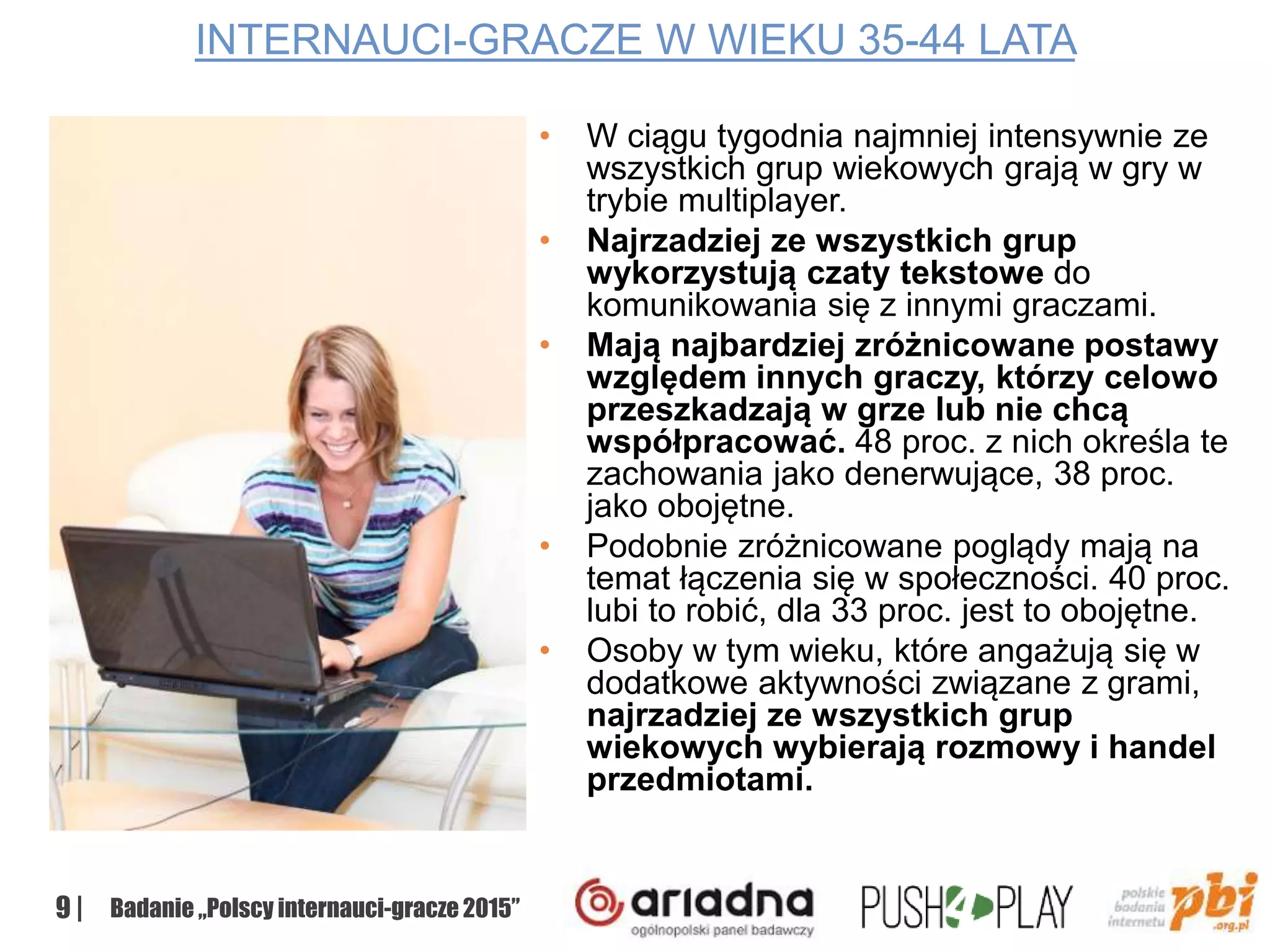 9 | Badanie „Polscy internauci-gracze 2015”
INTERNAUCI-GRACZE W WIEKU 35-44 LATA
• W ciągu tygodnia najmniej intensywnie ze
wszystkich grup wiekowych grają w gry w
trybie multiplayer.
• Najrzadziej ze wszystkich grup
wykorzystują czaty tekstowe do
komunikowania się z innymi graczami.
• Mają najbardziej zróżnicowane postawy
względem innych graczy, którzy celowo
przeszkadzają w grze lub nie chcą
współpracować. 48 proc. z nich określa te
zachowania jako denerwujące, 38 proc.
jako obojętne.
• Podobnie zróżnicowane poglądy mają na
temat łączenia się w społeczności. 40 proc.
lubi to robić, dla 33 proc. jest to obojętne.
• Osoby w tym wieku, które angażują się w
dodatkowe aktywności związane z grami,
najrzadziej ze wszystkich grup
wiekowych wybierają rozmowy i handel
przedmiotami.
 
