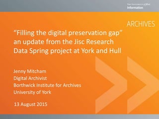 “Filling the digital preservation gap”
an update from the Jisc Research
Data Spring project at York and Hull
Jenny Mitcham
Digital Archivist
Borthwick Institute for Archives
University of York
13 August 2015
 