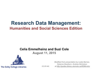 Research Data Management:
Humanities and Social Sciences Edition
CC BY-NC
Celia Emmelhainz and Suzi Cole
August 11, 2015
Modified from presentation by Leslie Barnes,
Dylanne Dearborn, Andrew Nicholson
at http://guides.library.utoronto.ca/RDM-intro
 