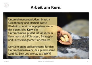 Arbeit am Kern.
17.08.15 HAGEN. Wir arbeiten am Kern. 4
Unternehmensentwicklung braucht
Orientierung und Klarheit. Diese
Klarheit ist erst dann gegeben, wenn
der eigentliche Kern des
Unternehmens geklärt ist. An diesem
Kern muss sich Führungs-, Strategie-
und Entwicklungsarbeit orientieren.
Der Kern steht stellvertretend für den
Unternehmenszweck, das gemeinsame
Leitbild, Sinn und Werte, das WHY?
 