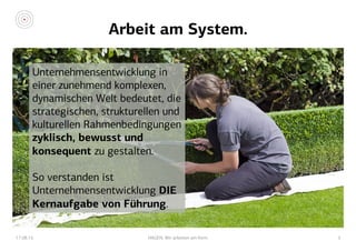 Arbeit am System.
17.08.15 HAGEN. Wir arbeiten am Kern. 5
Unternehmensentwicklung in
einer zunehmend komplexen,
dynamischen Welt bedeutet, die
strategischen, strukturellen und
kulturellen Rahmenbedingungen
zyklisch, bewusst und
konsequent zu gestalten.
So verstanden ist
Unternehmensentwicklung DIE
Kernaufgabe von Führung.
 