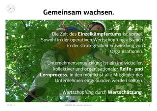 Gemeinsam wachsen.
17.08.15 HAGEN. Wir arbeiten am Kern. 6
Die Zeit des Einzelkämpfertums ist vorbei.
Sowohl in der operativen Wertschöpfung als auch
in der strategischen Entwicklung von
Organisationen.
Unternehmensentwicklung ist ein individueller,
kollektiver und organisationaler Reife- und
Lernprozess, in den möglichst alle Mitglieder des
Unternehmen eingebunden werden sollten.
Wertschöpfung durch Wertschätzung.
 