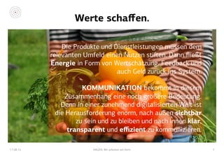 Werte schaﬀen.
17.08.15 HAGEN. Wir arbeiten am Kern. 7
Die Produkte und Dienstleistungen müssen dem
relevanten Umfeld einen Nutzen stiﬅen. Dann ﬂießt
Energie in Form von Wertschätzung, Feedback und
auch Geld zurück ins System.
KOMMUNIKATION bekommt in diesem
Zusammenhang eine noch größere Bedeutung.
Denn in einer zunehmend digitalisierten Welt ist
die Herausforderung enorm, nach außen sichtbar
zu sein und zu bleiben und nach innen klar,
transparent und eﬃzient zu kommunizieren.
 