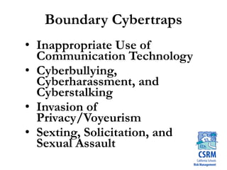 Boundary Cybertraps
• Inappropriate Use of
Communication Technology
• Cyberbullying,
Cyberharassment, and
Cyberstalking
• Invasion of
Privacy/Voyeurism
• Sexting, Solicitation, and
Sexual Assault
 