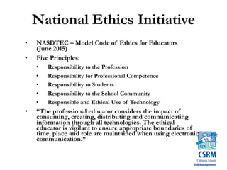 National Ethics Initiative
• NASDTEC – Model Code of Ethics for Educators
(June 2015)
• Five Principles:
• Responsibility to the Profession
• Responsibility for Professional Competence
• Responsibility to Students
• Responsibility to the School Community
• Responsible and Ethical Use of Technology
• “The professional educator considers the impact of
consuming, creating, distributing and communicating
information through all technologies. The ethical
educator is vigilant to ensure appropriate boundaries of
time, place and role are maintained when using electronic
communication.”
 