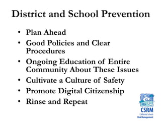 District and School Prevention
• Plan Ahead
• Good Policies and Clear
Procedures
• Ongoing Education of Entire
Community About These Issues
• Cultivate a Culture of Safety
• Promote Digital Citizenship
• Rinse and Repeat
 