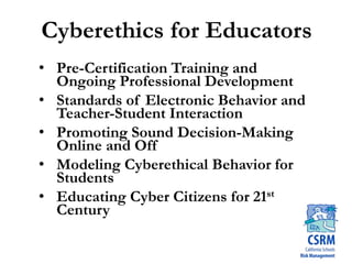 Cyberethics for Educators
• Pre-Certification Training and
Ongoing Professional Development
• Standards of Electronic Behavior and
Teacher-Student Interaction
• Promoting Sound Decision-Making
Online and Off
• Modeling Cyberethical Behavior for
Students
• Educating Cyber Citizens for 21st
Century
 