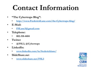 Contact Information
• “The Cybertraps Blog”:
• http://www.FrederickLane.com/the-Cybertraps-blog/
• E-Mail:
• FSLane3@gmail.com
• Telephone:
• 802-318-4604
• Twitter
• @FSL3, @Cybertraps
• LinkedIn:
• www.linkedin.com/in/fredericklane/
• SlideShare.net
• www.slideshare.net/FSL3
 