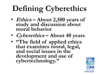 Defining Cyberethics
• Ethics – About 2,500 years of
study and discussion about
moral behavior
• Cyberethics – About 40 years
• “The field of applied ethics
that examines moral, legal,
and social issues in the
development and use of
cybertechnology.”
 