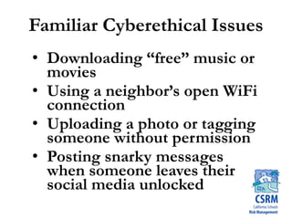 Familiar Cyberethical Issues
• Downloading “free” music or
movies
• Using a neighbor’s open WiFi
connection
• Uploading a photo or tagging
someone without permission
• Posting snarky messages
when someone leaves their
social media unlocked
 