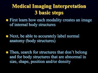 Medical Imaging Interpretation
3 basic steps
 First learn how each modality creates an image
of internal body structures
 Next, be able to accurately label normal
anatomy (body structures)
 Then, search for structures that don’t belong
and for body structures that are abnormal in
size, shape, position and/or density
 